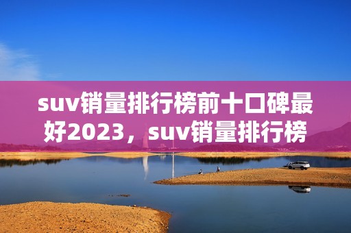 suv销量排行榜前十口碑最好2023，suv销量排行榜前十口碑最好2023年