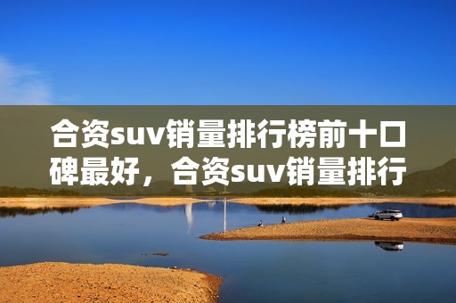 合资suv销量排行榜前十口碑最好，合资suv销量排行榜前十口碑最好的车