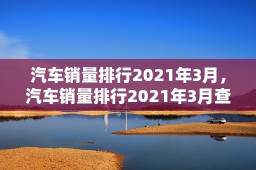 汽车销量排行2021年3月，汽车销量排行2021年3月查询