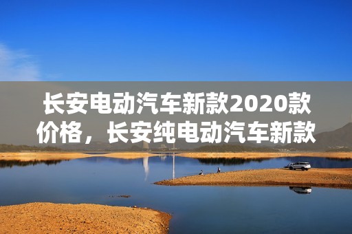 长安电动汽车新款2020款价格，长安纯电动汽车新款2023款价格