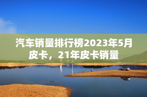 汽车销量排行榜2023年5月皮卡，21年皮卡销量