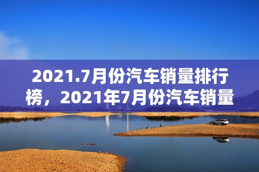 2021.7月份汽车销量排行榜，2021年7月份汽车销量排行榜完整版