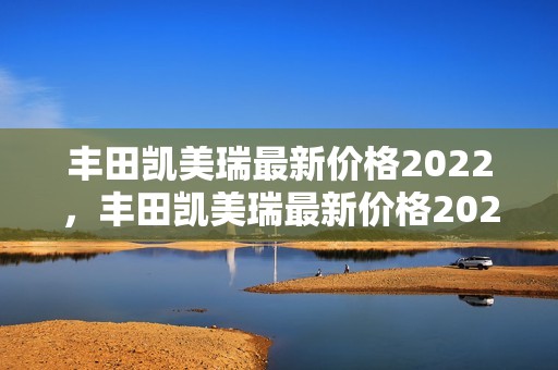 丰田凯美瑞最新价格2022，丰田凯美瑞最新价格2022款