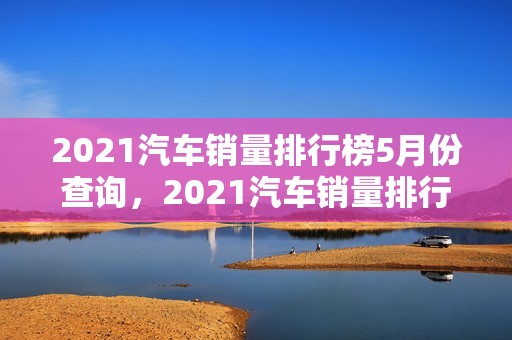 2021汽车销量排行榜5月份查询，2021汽车销量排行榜5月份查询表