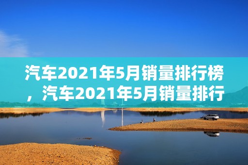 汽车2021年5月销量排行榜，汽车2021年5月销量排行榜最新