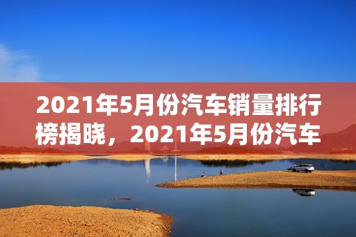 2021年5月份汽车销量排行榜揭晓，2021年5月份汽车销量排行榜揭晓图片