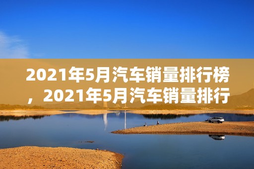 2021年5月汽车销量排行榜，2021年5月汽车销量排行榜前十名