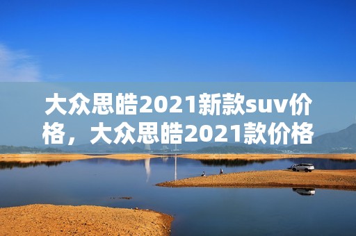 大众思皓2021新款suv价格，大众思皓2021款价格及图片