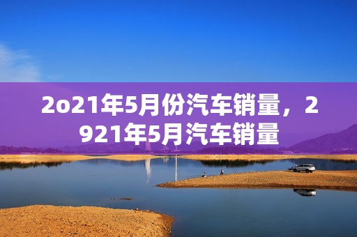 2o21年5月份汽车销量，2921年5月汽车销量