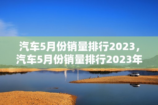 汽车5月份销量排行2023，汽车5月份销量排行2023年