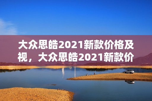 大众思皓2021新款价格及视，大众思皓2021新款价格及视频讲解