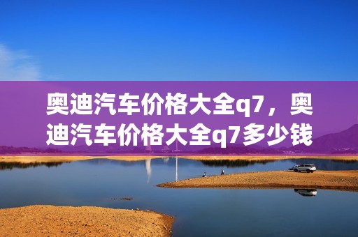 奥迪汽车价格大全q7，奥迪汽车价格大全q7多少钱