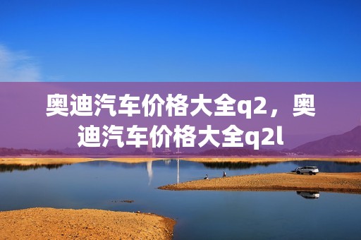 奥迪汽车价格大全q2，奥迪汽车价格大全q2l