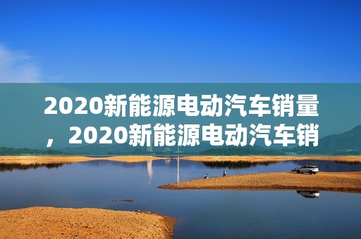 2020新能源电动汽车销量，2020新能源电动汽车销量排行榜前十名