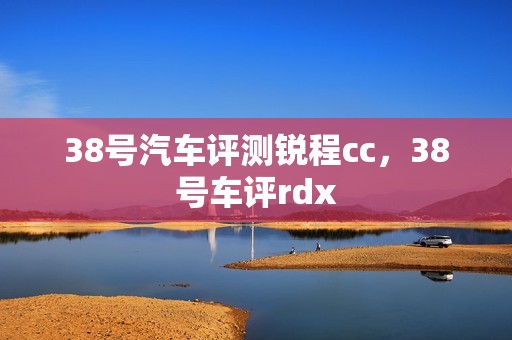 38号汽车评测锐程cc，38号车评rdx