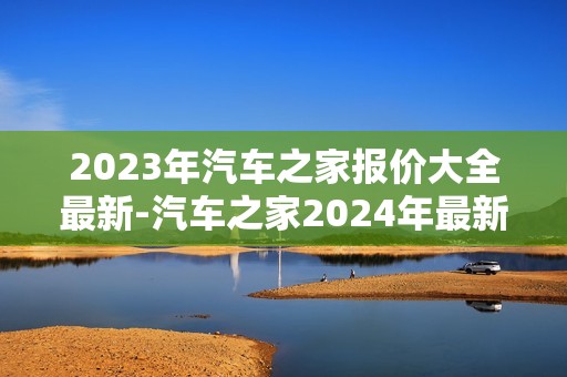 2023年汽车之家报价大全最新-汽车之家2024年最新汽车报价大全