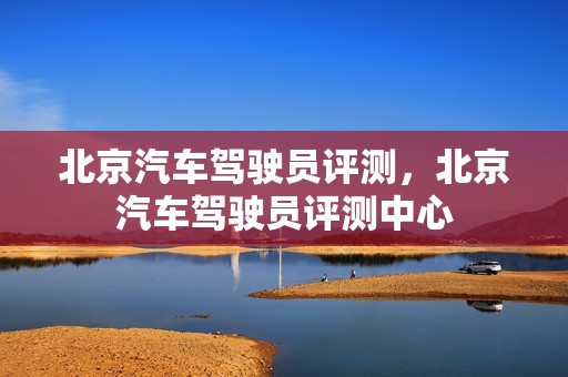 北京汽车驾驶员评测，北京汽车驾驶员评测中心