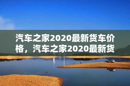 汽车之家2020最新货车价格，汽车之家2020最新货车价格表