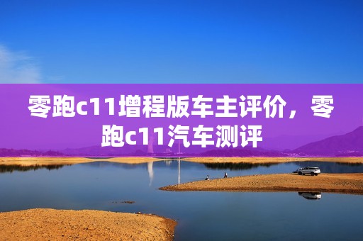 零跑c11增程版车主评价，零跑c11汽车测评