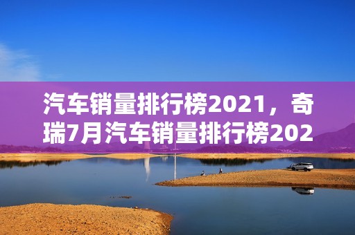 汽车销量排行榜2021，奇瑞7月汽车销量排行榜2021