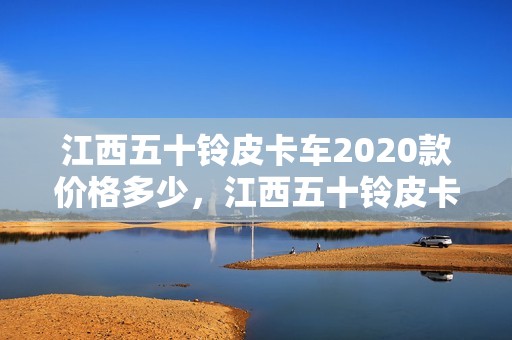 江西五十铃皮卡车2020款价格多少，江西五十铃皮卡车2020款价格多少钱一辆