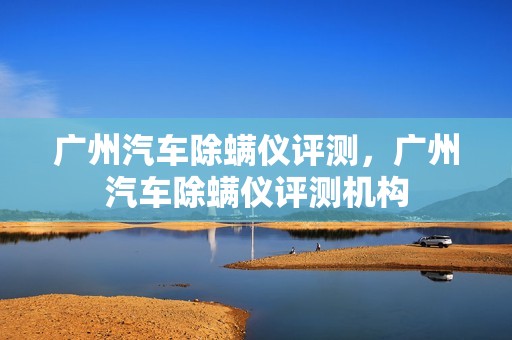 广州汽车除螨仪评测，广州汽车除螨仪评测机构