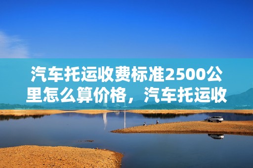 汽车托运收费标准2500公里怎么算价格，汽车托运收费标准2500公里怎么算价格的