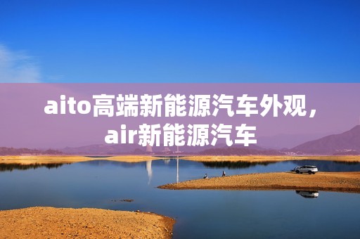 aito高端新能源汽车外观，air新能源汽车