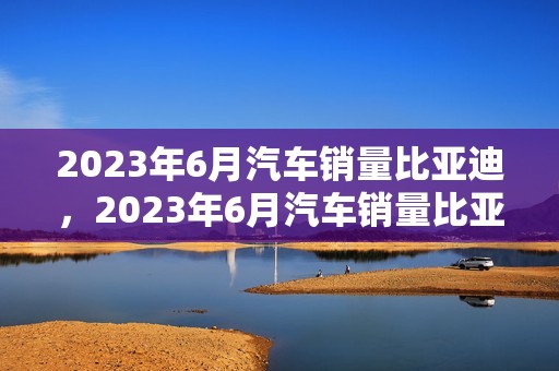 2023年6月汽车销量比亚迪，2023年6月汽车销量比亚迪多少