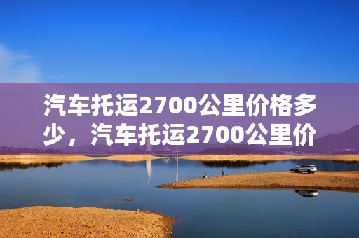 汽车托运2700公里价格多少，汽车托运2700公里价格多少钱