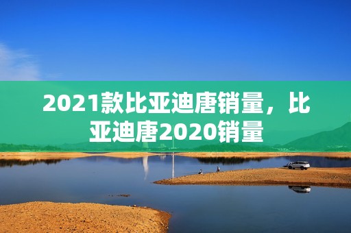 2021款比亚迪唐销量，比亚迪唐2020销量