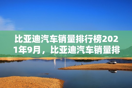 比亚迪汽车销量排行榜2021年9月，比亚迪汽车销量排行榜2021年9月份