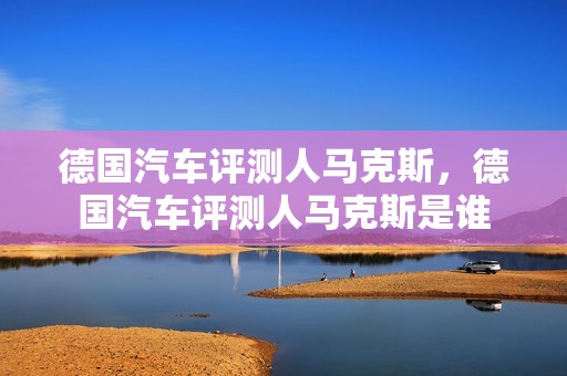 德国汽车评测人马克斯，德国汽车评测人马克斯是谁