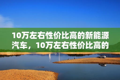 10万左右性价比高的新能源汽车，10万左右性价比高的新能源汽车有哪款