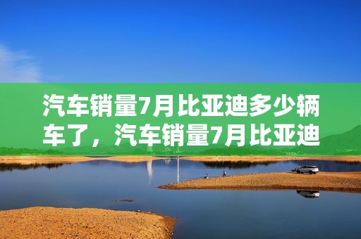 汽车销量7月比亚迪多少辆车了，汽车销量7月比亚迪多少辆车了呢