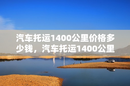 汽车托运1400公里价格多少钱，汽车托运1400公里价格多少钱啊