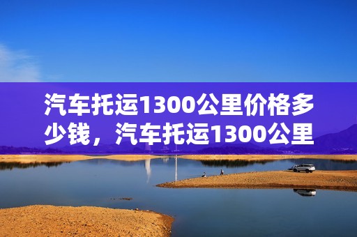 汽车托运1300公里价格多少钱，汽车托运1300公里价格多少钱啊