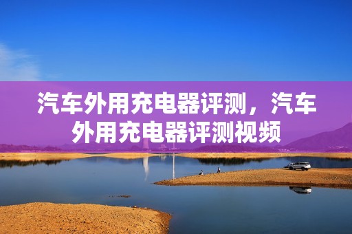 汽车外用充电器评测，汽车外用充电器评测视频