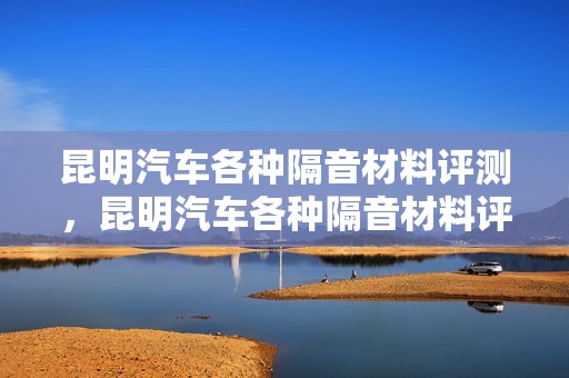 昆明汽车各种隔音材料评测，昆明汽车各种隔音材料评测机构