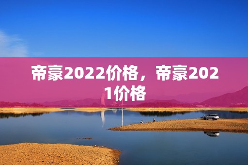 帝豪2022价格，帝豪2021价格