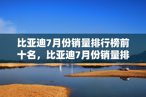 比亚迪7月份销量排行榜前十名，比亚迪7月份销量排行榜前十名车型