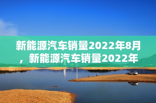 新能源汽车销量2022年8月，新能源汽车销量2022年8月份