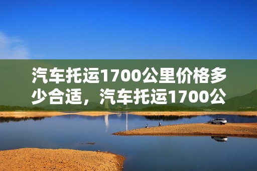 汽车托运1700公里价格多少合适，汽车托运1700公里价格多少合适呢