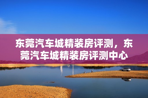 东莞汽车城精装房评测，东莞汽车城精装房评测中心