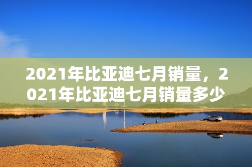 2021年比亚迪七月销量，2021年比亚迪七月销量多少