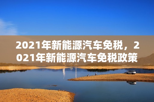 2021年新能源汽车免税，2021年新能源汽车免税政策