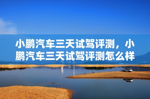 小鹏汽车三天试驾评测，小鹏汽车三天试驾评测怎么样