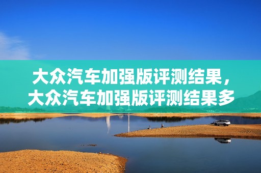 大众汽车加强版评测结果，大众汽车加强版评测结果多久出来