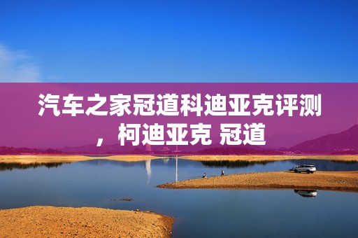 汽车之家冠道科迪亚克评测，柯迪亚克 冠道