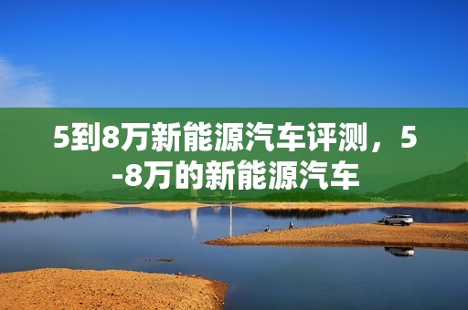 5到8万新能源汽车评测，5-8万的新能源汽车